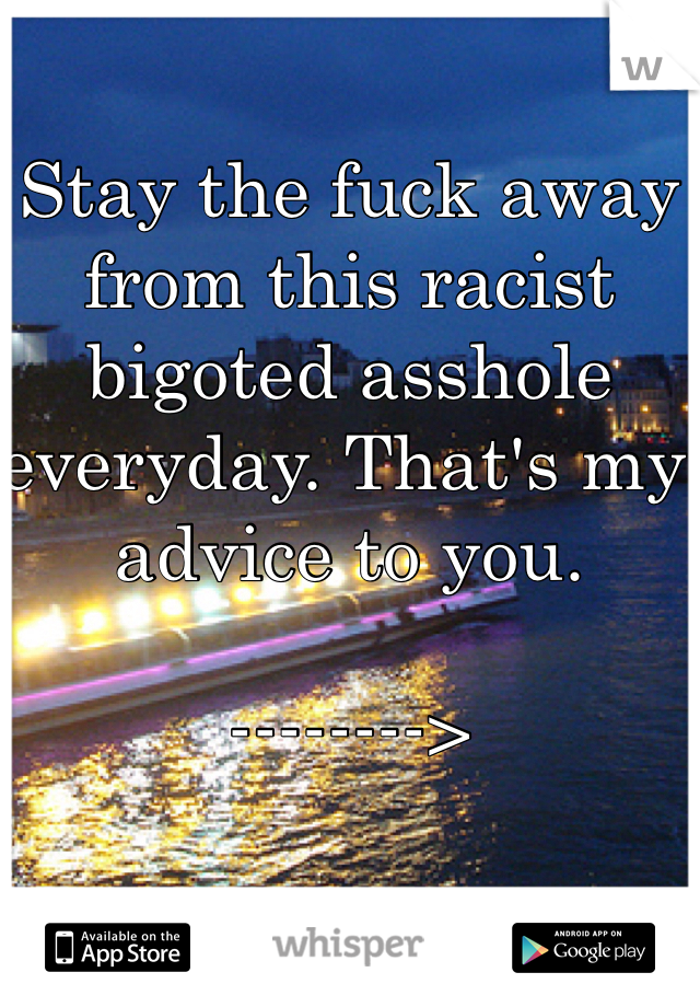 Stay the fuck away from this racist bigoted asshole everyday. That's my advice to you.

-------->