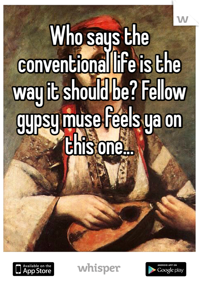 Who says the conventional life is the way it should be? Fellow gypsy muse feels ya on this one...