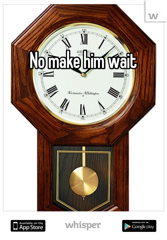 No make him wait 