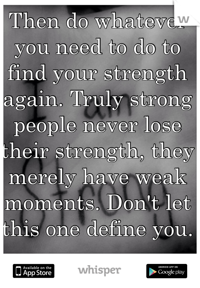 Then do whatever you need to do to find your strength again. Truly strong people never lose their strength, they merely have weak moments. Don't let this one define you.