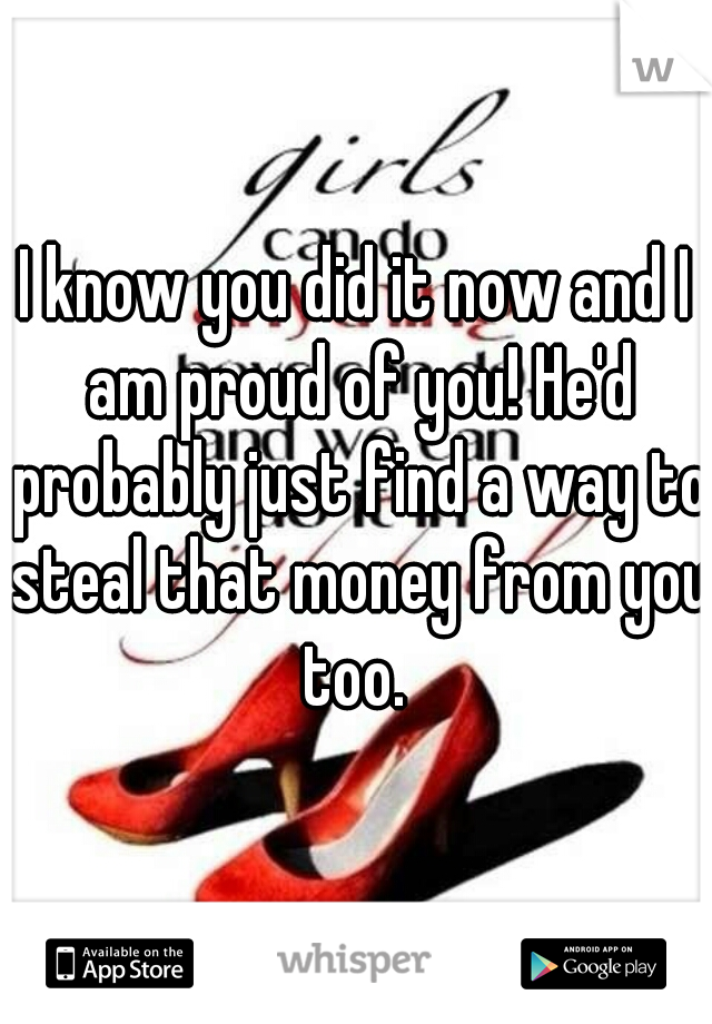 I know you did it now and I am proud of you! He'd probably just find a way to steal that money from you too. 