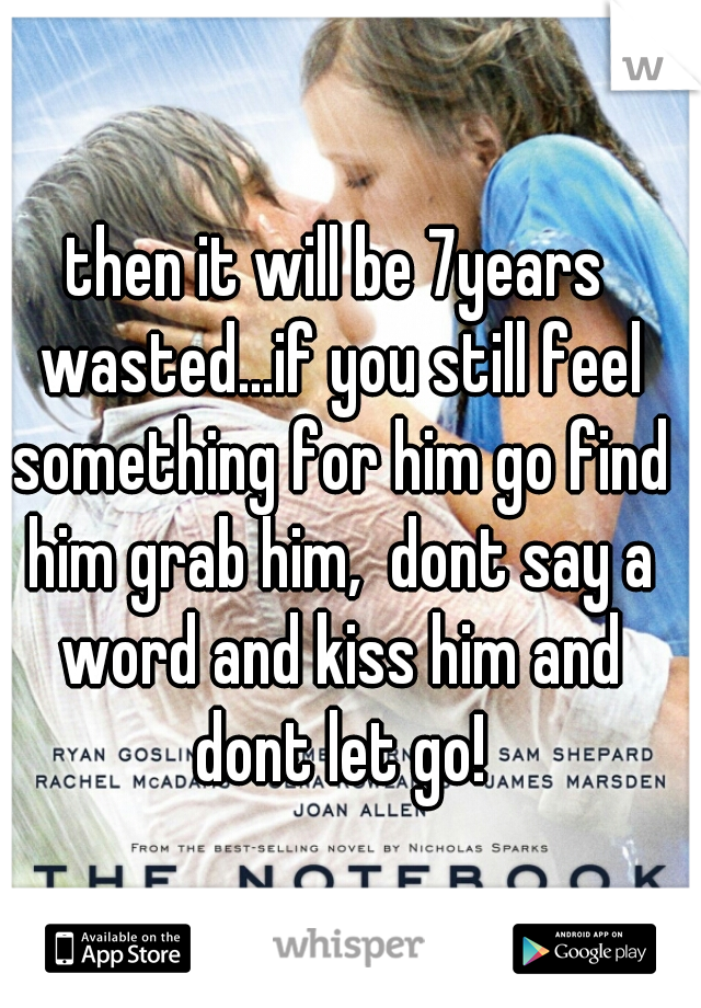 then it will be 7years wasted...if you still feel something for him go find him grab him,  dont say a word and kiss him and dont let go!