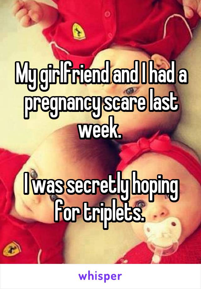 My girlfriend and I had a pregnancy scare last week. 

I was secretly hoping for triplets. 