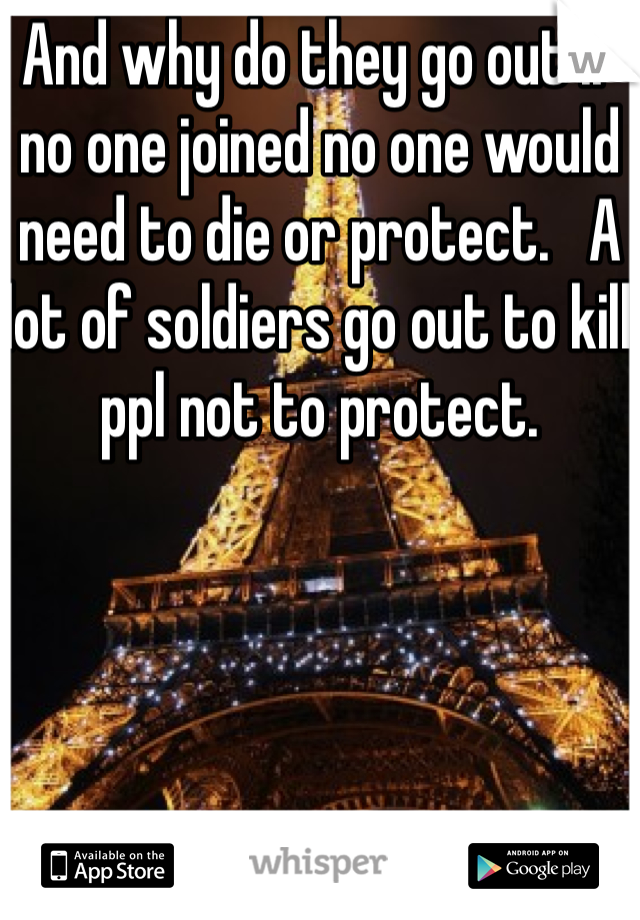 And why do they go out if no one joined no one would need to die or protect.   A lot of soldiers go out to kill ppl not to protect.   