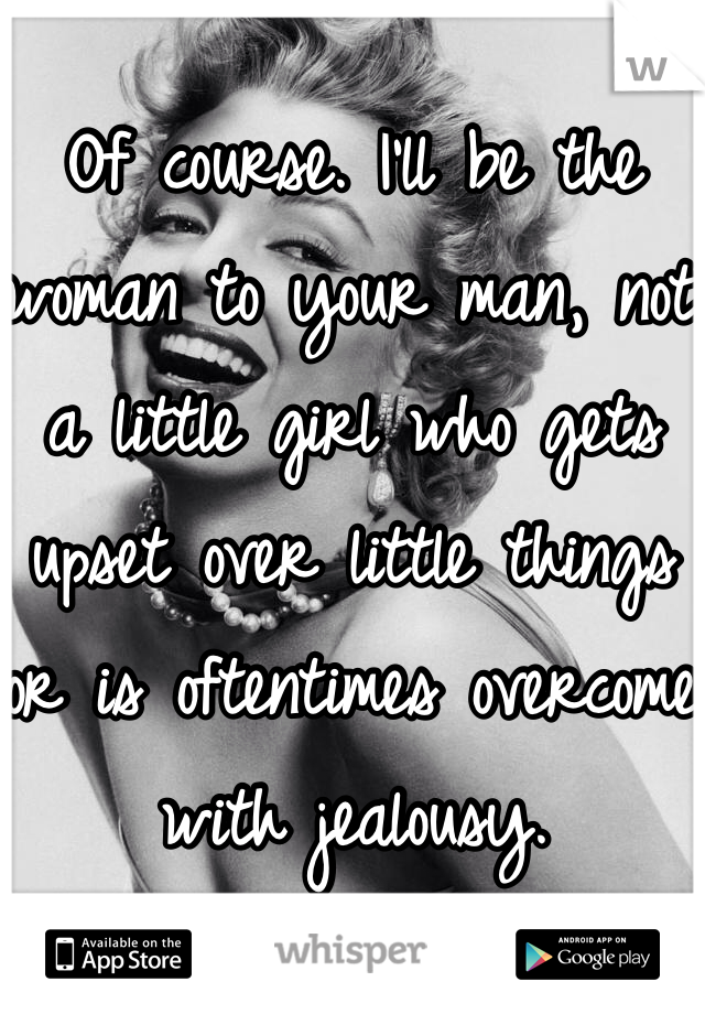 Of course. I'll be the woman to your man, not a little girl who gets upset over little things or is oftentimes overcome with jealousy. 