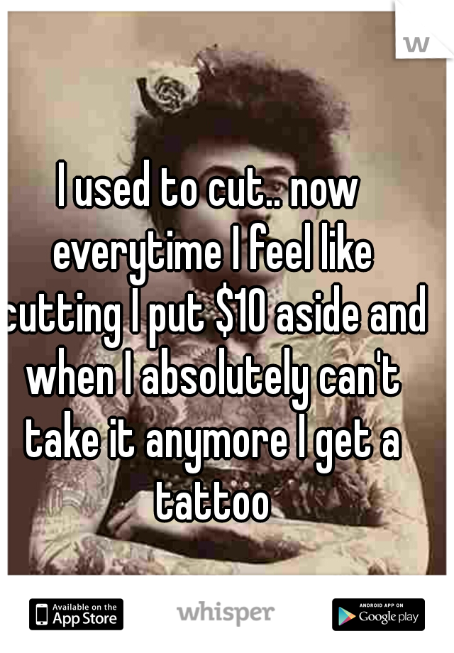 I used to cut.. now everytime I feel like cutting I put $10 aside and when I absolutely can't take it anymore I get a tattoo