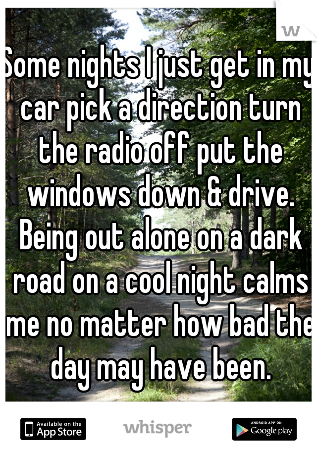 Some nights I just get in my car pick a direction turn the radio off put the windows down & drive. Being out alone on a dark road on a cool night calms me no matter how bad the day may have been.