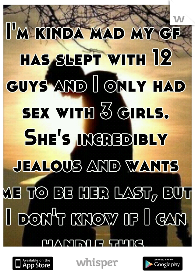 I'm kinda mad my gf has slept with 12 guys and I only had sex with 3 girls. She's incredibly jealous and wants me to be her last, but I don't know if I can handle this.