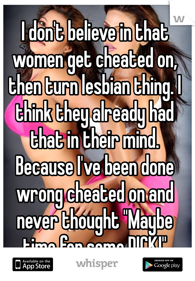 I don't believe in that women get cheated on, then turn lesbian thing. I think they already had that in their mind. Because I've been done wrong cheated on and never thought "Maybe time for some DICK!"