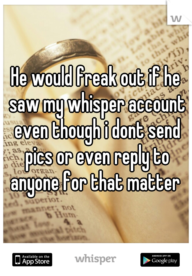 He would freak out if he saw my whisper account even though i dont send pics or even reply to anyone for that matter 