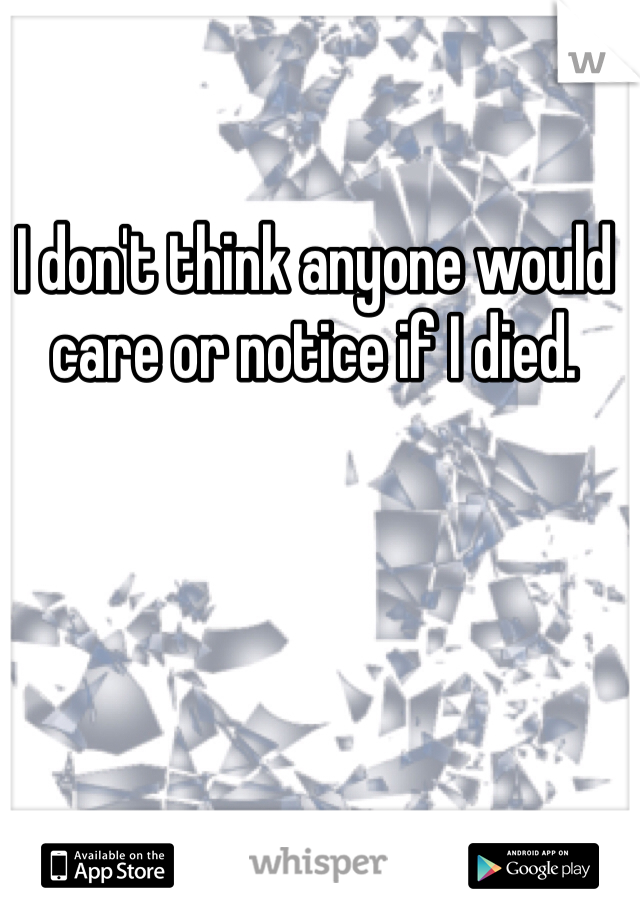 I don't think anyone would care or notice if I died. 