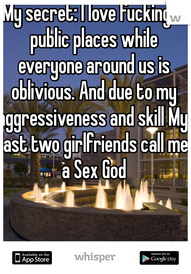 My secret: I love fucking in public places while everyone around us is oblivious. And due to my aggressiveness and skill My last two girlfriends call me a Sex God