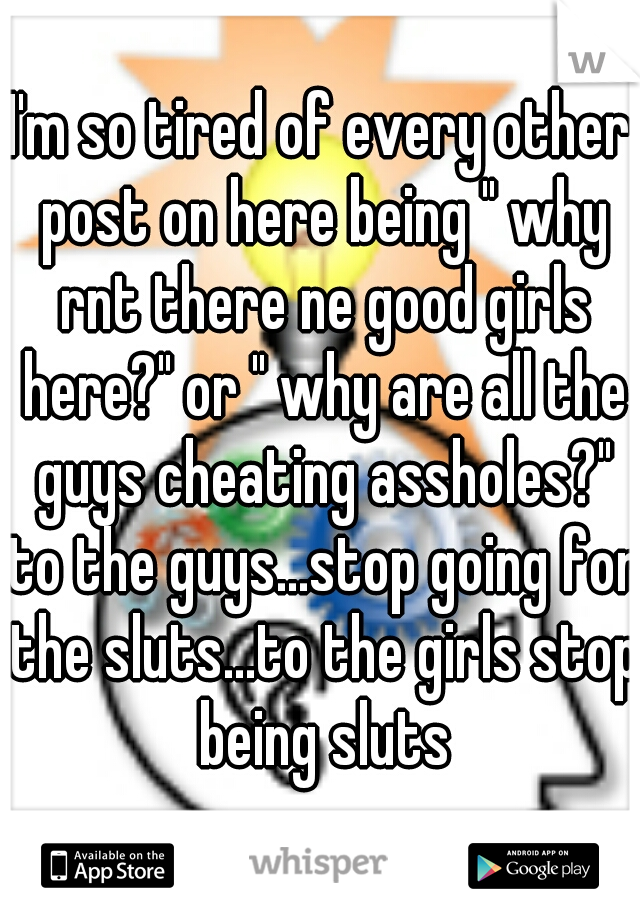 I'm so tired of every other post on here being " why rnt there ne good girls here?" or " why are all the guys cheating assholes?" to the guys...stop going for the sluts...to the girls stop being sluts