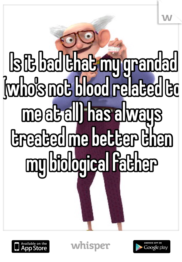  Is it bad that my grandad (who's not blood related to me at all) has always treated me better then my biological father 