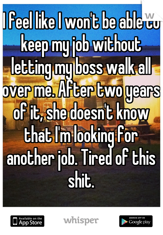 I feel like I won't be able to keep my job without letting my boss walk all over me. After two years of it, she doesn't know that I'm looking for another job. Tired of this shit.