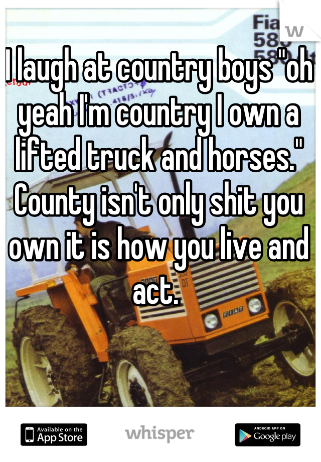 I laugh at country boys "oh yeah I'm country I own a lifted truck and horses." County isn't only shit you own it is how you live and act. 