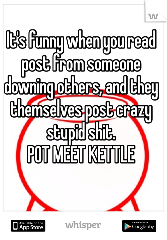 It's funny when you read post from someone downing others, and they themselves post crazy stupid shit. 
POT MEET KETTLE