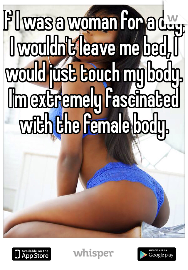 If I was a woman for a day, I wouldn't leave me bed, I would just touch my body.
I'm extremely fascinated with the female body.