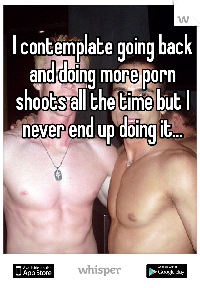 I contemplate going back and doing more porn shoots all the time but I never end up doing it...