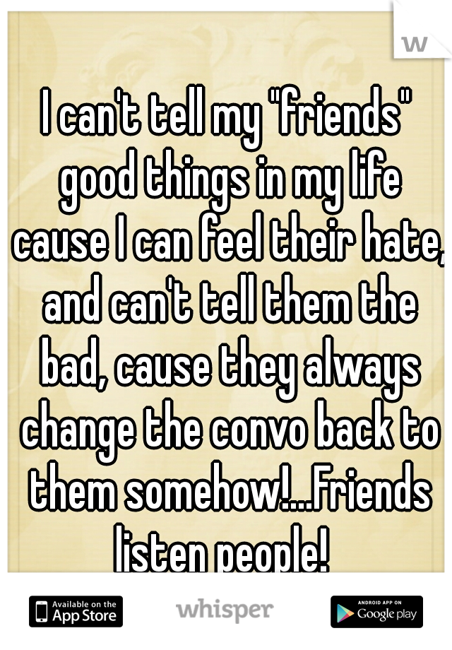 I can't tell my "friends" good things in my life cause I can feel their hate, and can't tell them the bad, cause they always change the convo back to them somehow!...Friends listen people!  