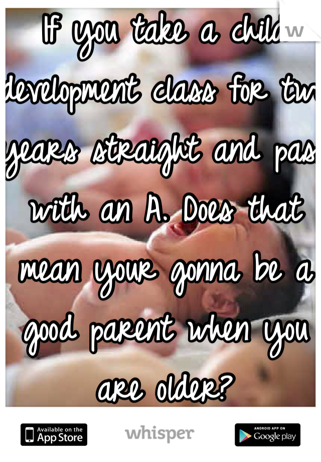 If you take a child development class for two years straight and pass with an A. Does that mean your gonna be a good parent when you are older? 