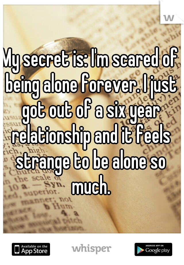 My secret is: I'm scared of being alone forever. I just got out of a six year relationship and it feels strange to be alone so much.