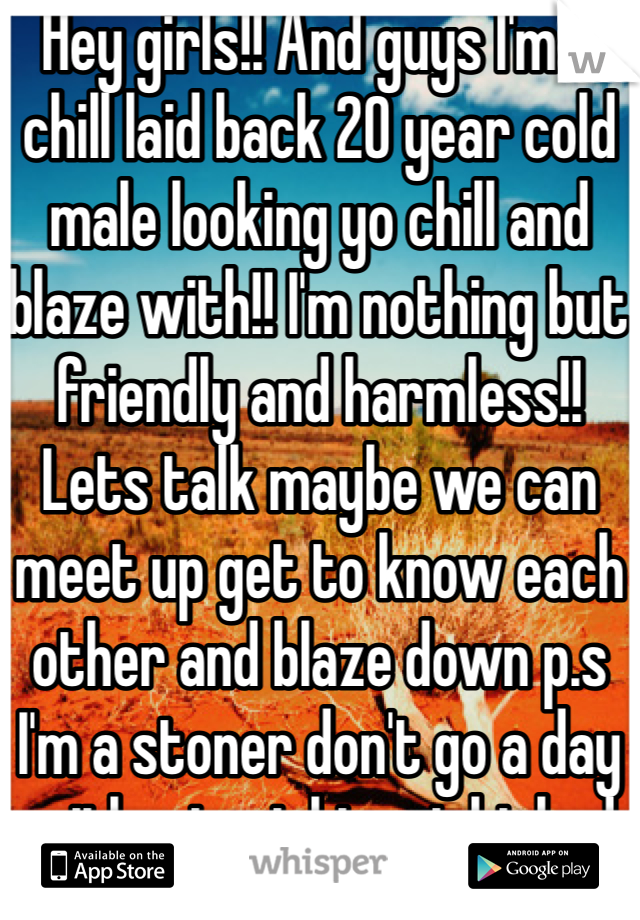 Hey girls!! And guys I'm a chill laid back 20 year cold male looking yo chill and blaze with!! I'm nothing but friendly and harmless!! Lets talk maybe we can meet up get to know each other and blaze down p.s I'm a stoner don't go a day without might get kicked being my friend lol don't regret 