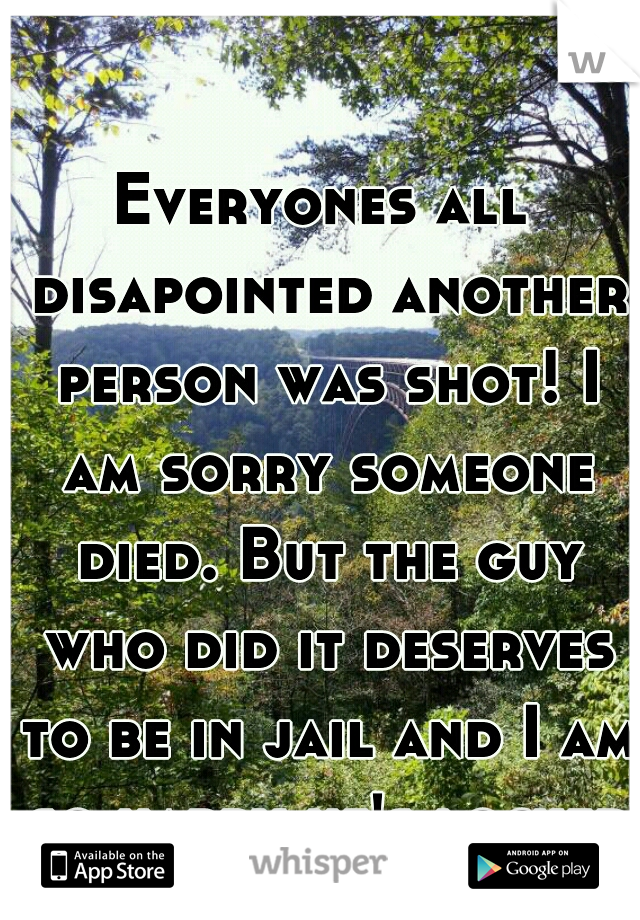 Everyones all disapointed another person was shot! I am sorry someone died. But the guy who did it deserves to be in jail and I am so happy he's locked up!