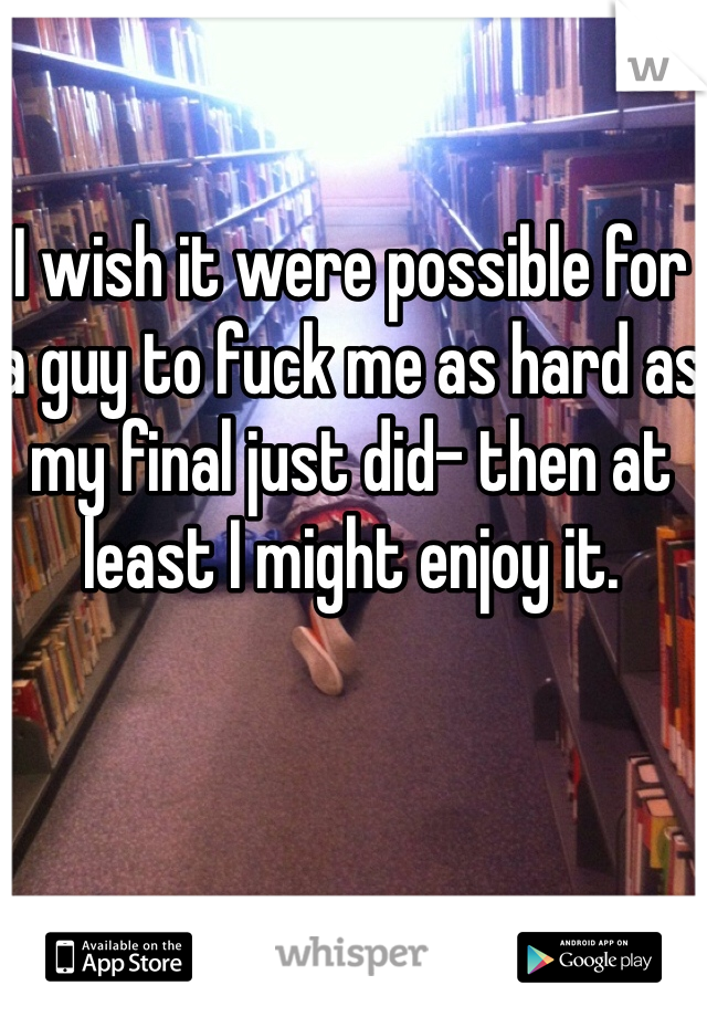 I wish it were possible for a guy to fuck me as hard as my final just did- then at least I might enjoy it. 