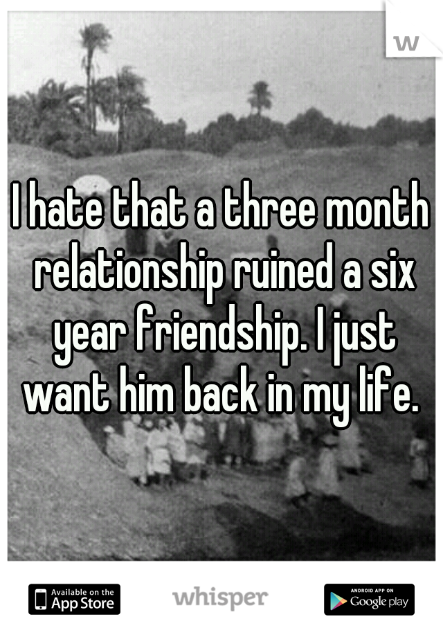 I hate that a three month relationship ruined a six year friendship. I just want him back in my life. 