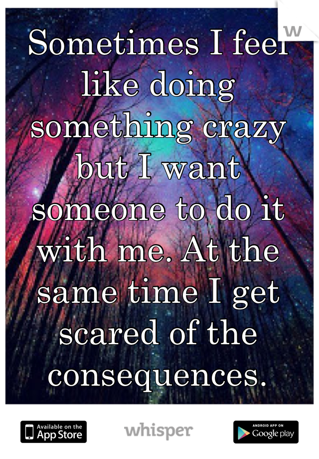 Sometimes I feel like doing something crazy but I want someone to do it with me. At the same time I get scared of the consequences.