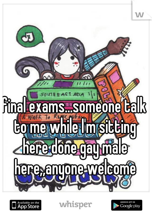 final exams...someone talk to me while I'm sitting here done gay male here,,anyone welcome