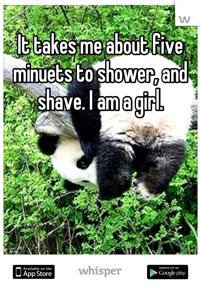 It takes me about five minuets to shower, and shave. I am a girl.