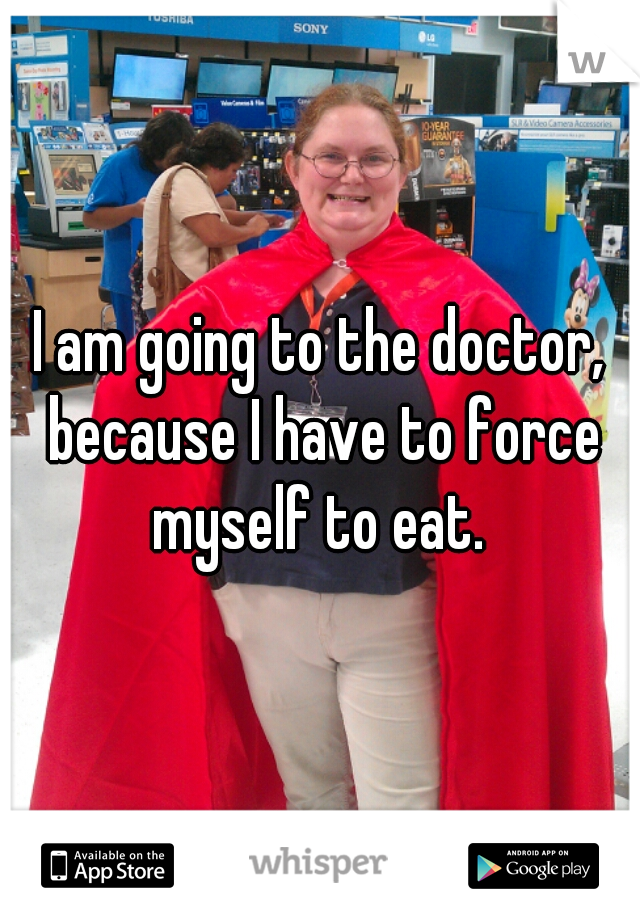 I am going to the doctor, because I have to force myself to eat. 
