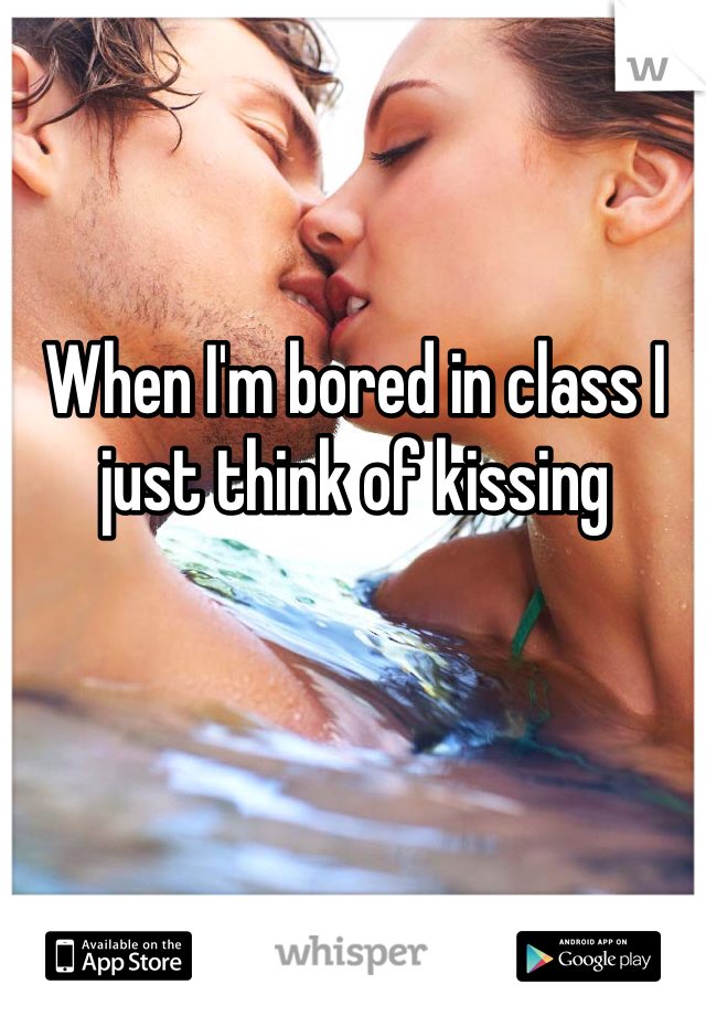 When I'm bored in class I just think of kissing 