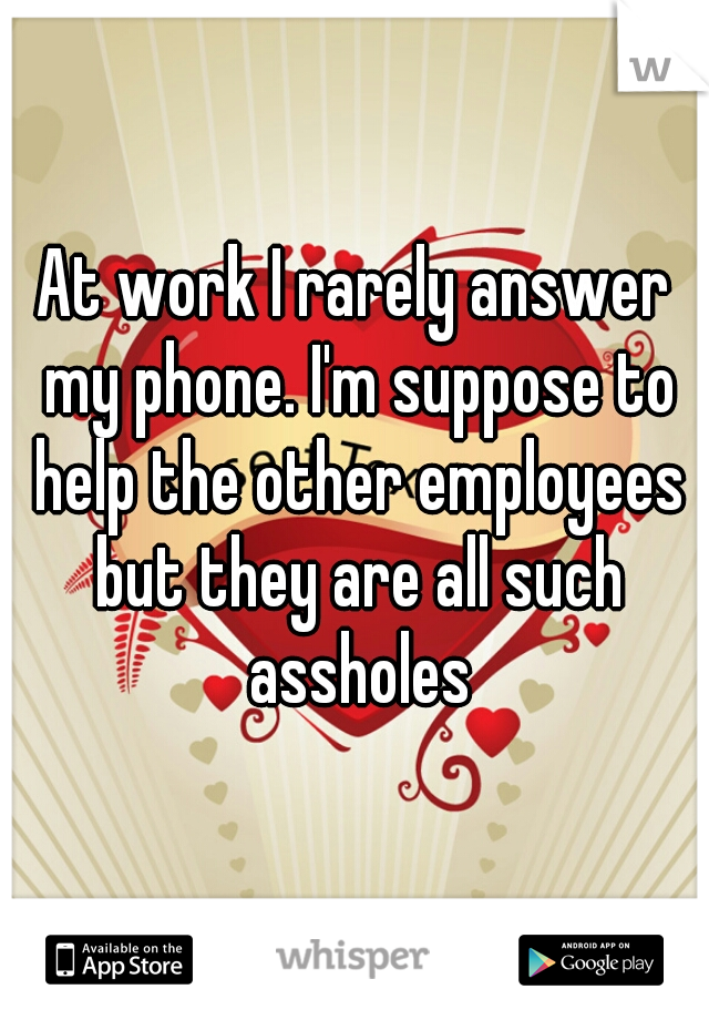At work I rarely answer my phone. I'm suppose to help the other employees but they are all such assholes