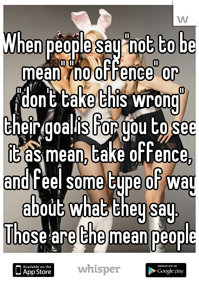 When people say "not to be mean" "no offence" or "don't take this wrong" their goal is for you to see it as mean, take offence, and feel some type of way about what they say. Those are the mean people
