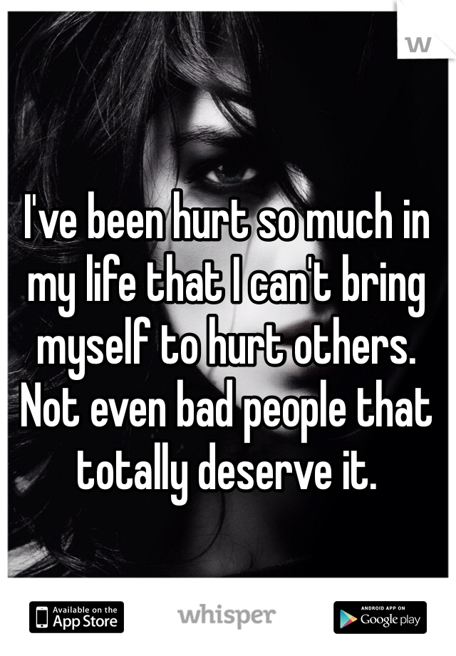 I've been hurt so much in my life that I can't bring myself to hurt others. Not even bad people that totally deserve it. 