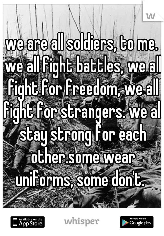 we are all soldiers, to me. we all fight battles, we all fight for freedom, we all fight for strangers. we all stay strong for each other.some wear uniforms, some don't.  