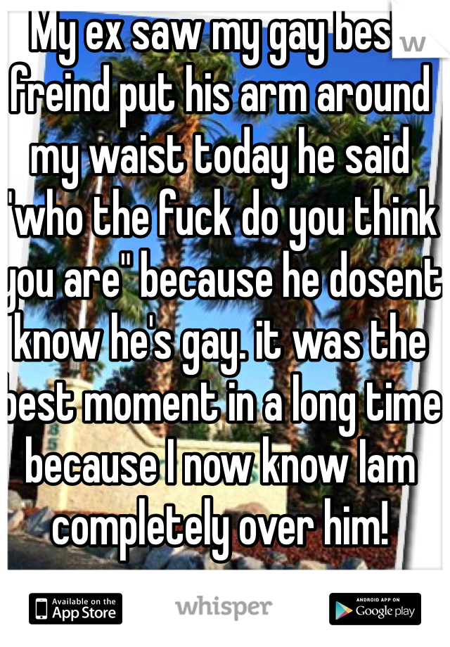 My ex saw my gay best freind put his arm around my waist today he said "who the fuck do you think you are" because he dosent know he's gay. it was the best moment in a long time because I now know Iam completely over him!