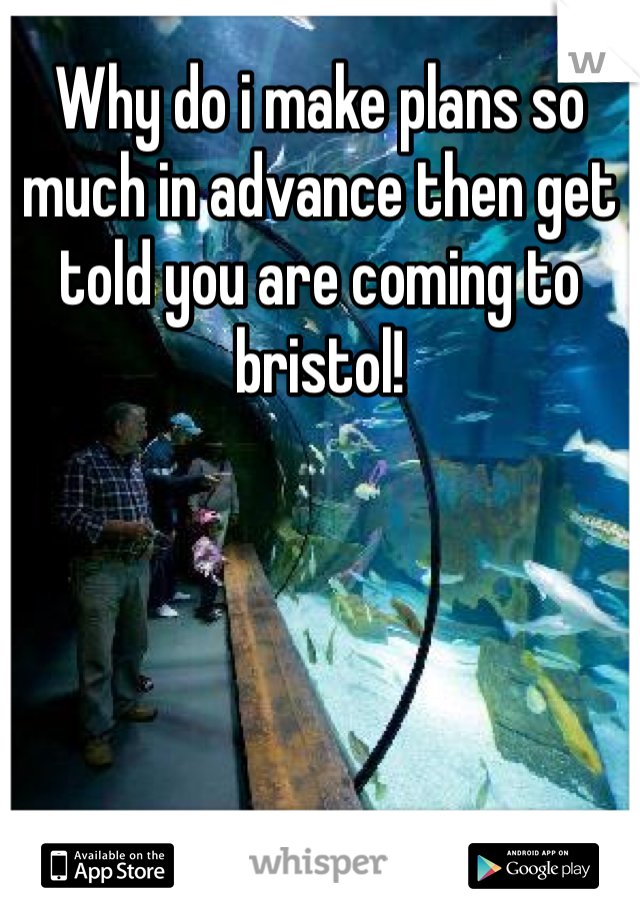 Why do i make plans so much in advance then get told you are coming to bristol!