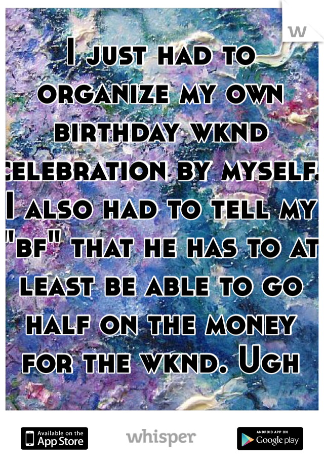 I just had to organize my own birthday wknd celebration by myself. I also had to tell my "bf" that he has to at least be able to go half on the money for the wknd. Ugh