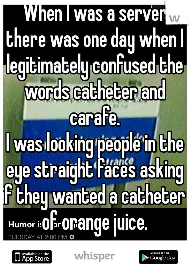 When I was a server there was one day when I legitimately confused the words catheter and carafe.
I was looking people in the eye straight faces asking if they wanted a catheter of orange juice. 
