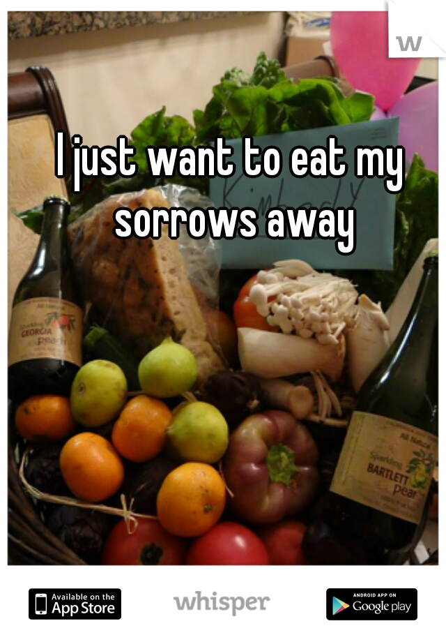 I just want to eat my sorrows away