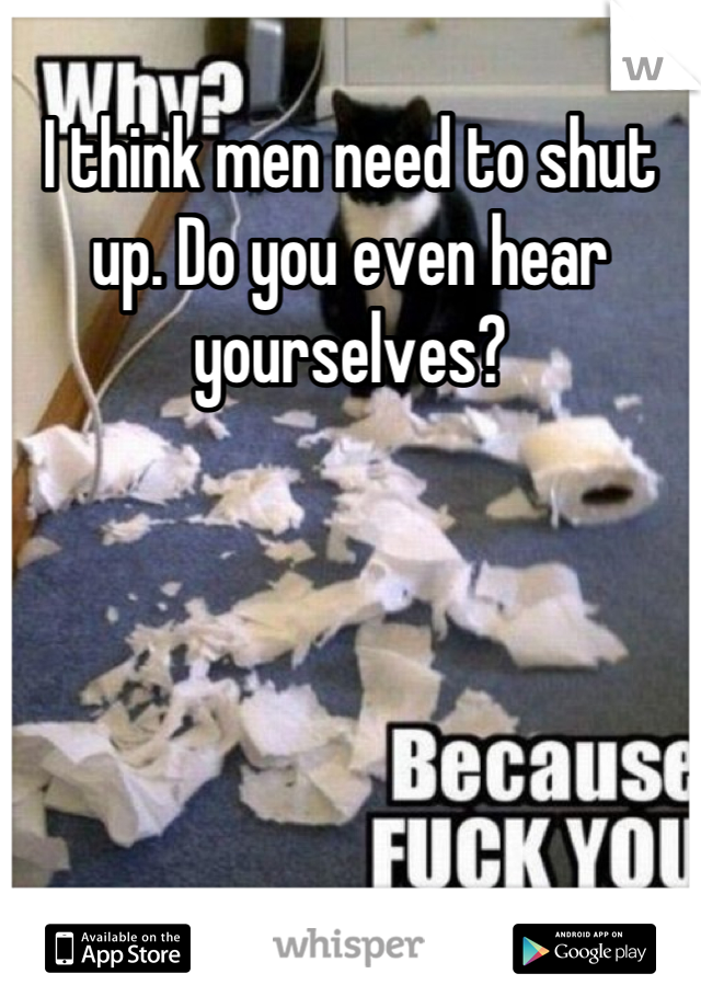 I think men need to shut up. Do you even hear yourselves?