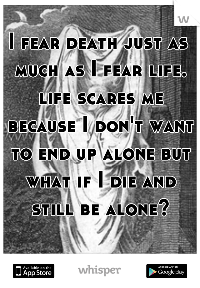 I fear death just as much as I fear life. life scares me because I don't want to end up alone but what if I die and still be alone?