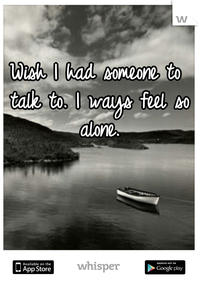 Wish I had someone to talk to. I ways feel so alone.