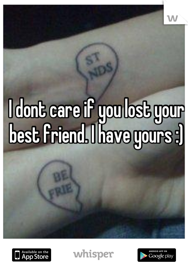 I dont care if you lost your best friend. I have yours :)