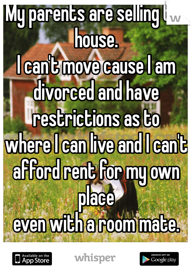 My parents are selling the house. 
I can't move cause I am divorced and have restrictions as to 
where I can live and I can't 
afford rent for my own place 
even with a room mate. 