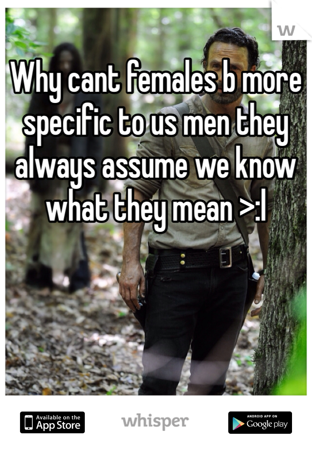 Why cant females b more specific to us men they always assume we know what they mean >:l